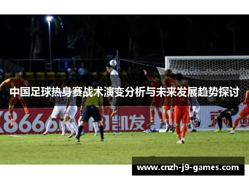 中国足球热身赛战术演变分析与未来发展趋势探讨 中国足球热身赛战术演变分析与未来发展趋势探讨