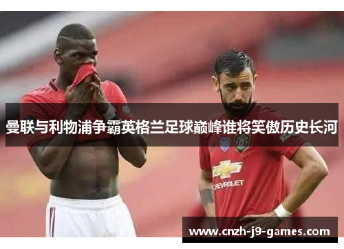 曼联与利物浦争霸英格兰足球巅峰谁将笑傲历史长河 曼联与利物浦争霸英格兰足球巅峰谁将笑傲历史长河