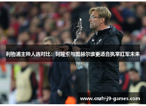 利物浦主帅人选对比：阿隆索与图赫尔谁更适合执掌红军未来