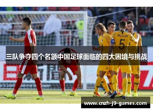 三队争夺四个名额中国足球面临的四大困境与挑战 三队争夺四个名额中国足球面临的四大困境与挑战