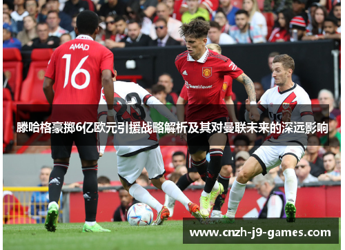 滕哈格豪掷6亿欧元引援战略解析及其对曼联未来的深远影响