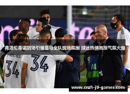 弗洛伦蒂诺到场引爆皇马全队现场氛围 球迷热情高涨气氛火爆 弗洛伦蒂诺到场引爆皇马全队现场氛围 球迷热情高涨气氛火爆