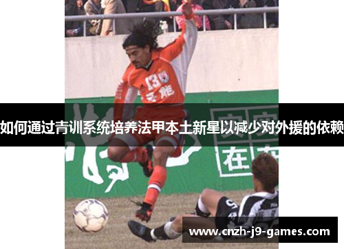 如何通过青训系统培养法甲本土新星以减少对外援的依赖 如何通过青训系统培养法甲本土新星以减少对外援的依赖
