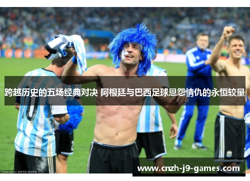 跨越历史的五场经典对决 阿根廷与巴西足球恩怨情仇的永恒较量