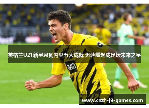 英格兰U21新星恩瓦内里五大成就 迅速崛起成足坛未来之星 英格兰U21新星恩瓦内里五大成就 迅速崛起成足坛未来之星