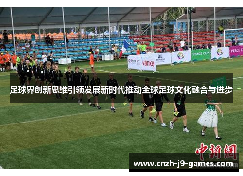 足球界创新思维引领发展新时代推动全球足球文化融合与进步