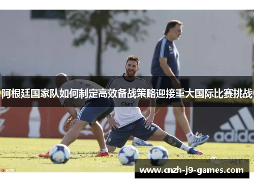 阿根廷国家队如何制定高效备战策略迎接重大国际比赛挑战