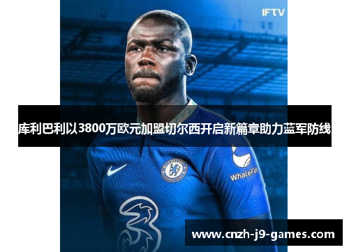 库利巴利以3800万欧元加盟切尔西开启新篇章助力蓝军防线