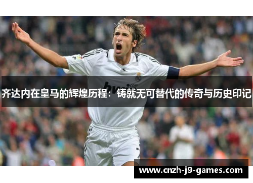 齐达内在皇马的辉煌历程:铸就无可替代的传奇与历史印记 齐达内在皇马的辉煌历程:铸就无可替代的传奇与历史印记